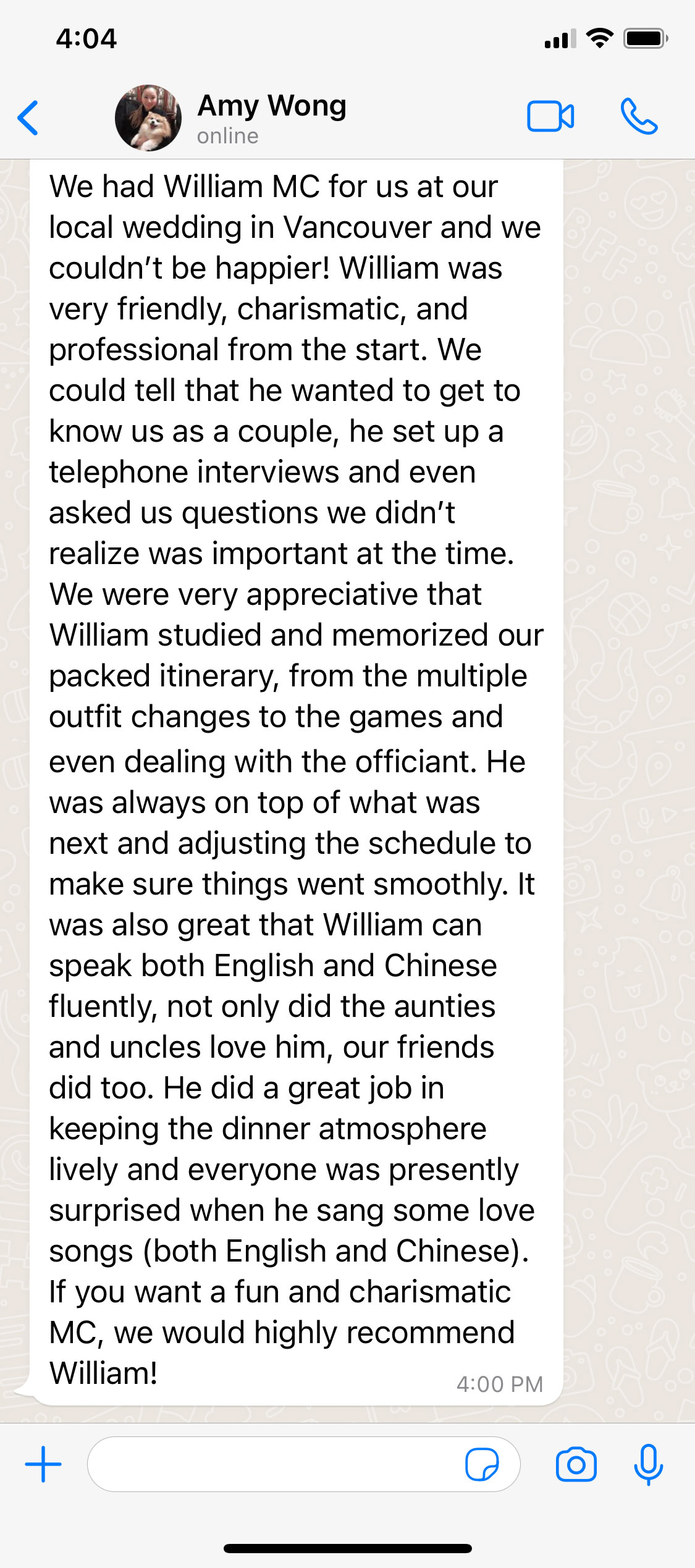 We had William MC for us at our local wedding in Vancouver and we couldn’t be happier! William was very friendly, charismatic, and professional from the start. We could tell that he wanted to get to know us as a couple, he set up a telephone interviews and even asked us questions we didn’t realize was important at the time. We were very appreciative that William studied and memorized our packed itinerary, from the multiple outfit changes to the games and even dealing with the officiant. He was always on top of what was next and adjusting the schedule to make sure things went smoothly. It was also great that William can speak both English and Chinese fluently, not only did the aunties and uncles love him, our friends did too. He did a great job in keeping the dinner atmosphere lively and everyone was presently surprised when he sang some love songs (both English and Chinese). If you want a fun and charismatic MC, we would highly recommend William!