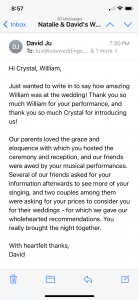 Hi Crystal, William, Just wanted to write in to say how amazing William was at the wedding! Thank you so much William for your performance, and thank you so much Crystal for introducing us! Our parents loved the grace and eloquence with which you hosted the ceremony and reception, and our friends were awed by your musical performances. Several of our friends asked for your information afterwards to see more of your singing, and two couples among them were asking for your prices to consider you for their weddings - for which we gave our wholehearted recommendations. You really brought the night together. With heartfelt thanks, David