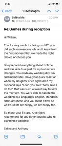Hi William, Thanks very much for being our MC, you did such an awesome job, and I knew from the first moment that we made the right choice of choose you. You prepared everything ahead of time and was able to adjust for my last minute changes. You made my wedding day fun and memorable. I love your quick reaction when my daughter cries right when my husband says "I do", you said "baby says I do too" that was such a sweet way to save the moment. You were able to handle the wedding in 3 languages, English, Mandarin and Cantonese, and you made it flow so well! Guests are happy, we are happy too. So thank you! 5 stars. And highly recommend for any other couples who’re planning a wedding! Selina and Anthony