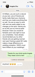 Hi William, you are such a natural at your job. Lots of friends and family really liked your charisma and how you made everything flow so well. You are so easy to work with and can easily adapt to any changes on the spot. Having you as my MC put my mind at ease because I knew you would be fantastic and I was right to trust you completely. I have already recommended you my other friends who are getting married next year! Having a great MC really makes a huge difference at a wedding reception. 1000% must have William at your weddings!