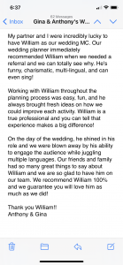 My partner and I were incredibly lucky to have William as our wedding MC. Our wedding planner immediately recommended William when we needed a referral and we can totally see why. He's funny, charismatic, multi-lingual, and can even sing! Working with William throughout the planning process was easy, fun, and he always brought fresh ideas on how we could improve each activity. William is a true professional and you can tell that experience makes a big difference! On the day of the wedding, he shined in his role and we were blown away by his ability to engage the audience while juggling multiple languages. Our friends and family had so many great things to say about William and we are so glad to have him on our team. We recommend William 100% and we guarantee you will love him as much as we did! Thank you William!!
Anthony & Gina