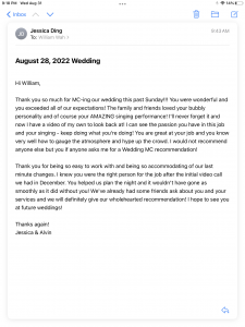 Hi William, Thank you so much for MC-ing our wedding this past Sunday!!! You were wonderful and you exceeded all of our expectations! The family and friends loved your bubbly personality and of course your AMAZING singing performance! I'll never forget it and now I have a video of my own to look back at! I can see the passion you have in this job and your singing - keep doing what you're doing! You are great at your job and you know very well how to gauge the atmosphere and hype up the crowd. I would not recommend anyone else but you if anyone asks me for a Wedding MC recommendation! Thank you for being so easy to work with and being so accommodating of our last minute changes. I knew you were the right person for the job after the initial video call we had in December. You helped us plan the night and it wouldn't have gone as smoothly as it did without you! We've already had some friends ask about you and your services and we will definitely give our wholehearted recommendation! I hope to see you at future weddings! Thanks again! Jessica & Alvin