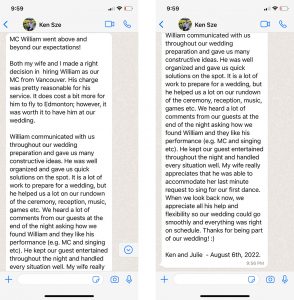 MC William went above and beyond our expectations! Both my wife and I made a right decision in hiring William as our MC from Vancouver. His charge was pretty reasonable for his service. It does cost a bit more for him to fly to Edmonton; however, it was worth it to have him at our wedding. William communicated with us throughout our wedding preparation and gave us many constructive ideas. He was well organized and gave us quick solutions on the spot. It is a lot of work to prepare for a wedding, but he helped us a lot on our rundown of the ceremony, reception, music, games etc. We heard a lot of comments from our guests at the end of the night asking how we found William and they like his performance (e.g. MC and singing etc). He kept our guest entertained throughout the night and handled every situation well. My wife really appreciates that he was able to accommodate her last minute request to sing for our first dance. When we look back now, we appreciate all his help and flexibility so our wedding could go smoothly and everything was right on schedule. Thanks for being part of our wedding! :) Ken and Julie - August 6th, 2022.