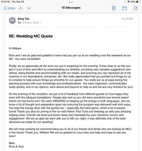 Elvis and I are so glad and grateful to have had you join us at our wedding over the weekend as our MC. You were incredible!! Firstly, we so appreciate all the work you put in preparing for the evening. It was clear to us that you put in a lot of time and effort to understanding our timeline, providing very valuable suggestions and advice, being flexible and accommodating with our needs, and ensuring you can represent all of the nuances in our descriptions, entrances, etc. We really appreciated that you pointed out things for us to consider to help ensure things go smoothly for our guests. You really put us at ease during the planning process with your knowledge and professionalism. You were organized, communicated really quickly, and in our opinion, went above and beyond to help us and we are very thankful for you! On the evening of the reception, we got a lot of feedback from different guests on how happy they were with the bilingual translations. People also told us you did were wonderful and several asked where we had found you! You were AMAZING at keeping up the energy in both languages, and we know a lot of thought and preparation goes into ensuring the program was delivered well both ways. You kept the energy alive with the games too – especially the hand game, which a lot of people loved! Thank you also for joining in the fun with Name That Tune and blessing us with your amazing singing voice. Overall, we were just blown away and impressed by your charisma, humor, and engagement. We are so glad we went with you to MC our night; it was definitely one of the best decisions we made for our wedding! We will most certainly be recommending you to all of our friends and family who are looking for MCs in the future! Thank you, William! We are so grateful for your time and help and hope to see you soon!
