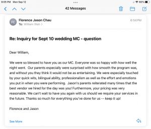 We were so blessed to have you as our MC. Everyone was so happy with how well the night went. Our parents especially were surprised with how smooth the program was, and without you they think it would not be as entertaining. We were especially touched by your quick wits, bilingual ability, professionalism as well as the effort and emotions you put in when you were performing. Jason's parents reiterated many times that the best vendor we hired for the day was you! Furthermore, your pricing was very reasonable. We can't wait to have you again with us should we require your services in the future. Thanks so much for everything you've done for us -- keep it up!