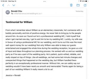 From what I remember about William as an elementary classmate, he's someone with a bubbly personality and lots of positive energy. He never fails to bring joy to the people around him. As soon as I found out he's a professional wedding MC, I told myself that when I get married one day, I got to ask him to be my wedding MC. Luckily, my wife was in favour of using a professional MC for our wedding, and it turns out this was the most well-spent money for our wedding! Not only William was able to keep our guests entertained and engaged the whole time during the wedding reception, he gave us a lot of input and ideas throughout our planning process. He worked with us and our wedding party as if he was a part of the wedding party. He's patient, quick-witted, reliable, and really stayed on top of things. Like all weddings, we had some last minute changes and unexpected things that happened on the wedding day, but William handled them perfectly in an exceptionally professional manner. Without him, we can safely say our wedding wouldn't have been nearly as smooth and memorable! Thanks again for being a part of our wedding William! It really meant a lot to us!