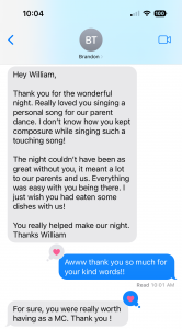Hey William, Thank you for the wonderful night. Really loved you singing a personal song for our parent dance. I don’t know how you kept composure while singing such a touching song! The night couldn’t have been as great without you, it meant a lot to our parents and us. Everything was easy with you being there. I just wish you had eaten some dishes with us! You really helped make our night. Thanks William